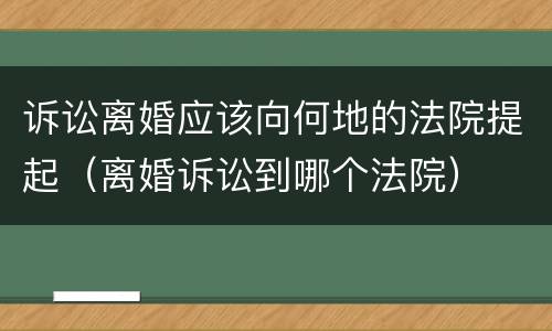 诉讼离婚应该向何地的法院提起（离婚诉讼到哪个法院）