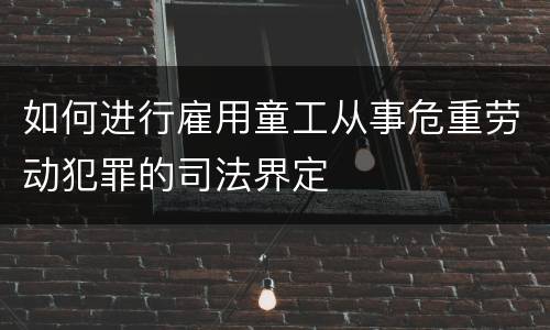 如何进行雇用童工从事危重劳动犯罪的司法界定