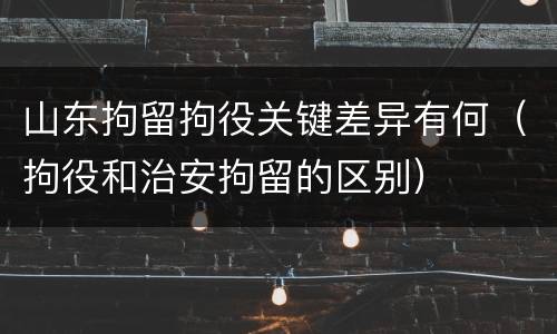 山东拘留拘役关键差异有何（拘役和治安拘留的区别）