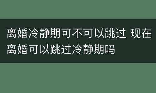 离婚冷静期可不可以跳过 现在离婚可以跳过冷静期吗