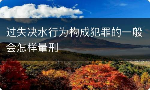 过失决水行为构成犯罪的一般会怎样量刑
