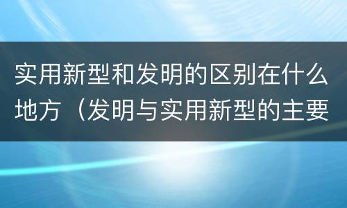 实用新型和发明的区别在什么地方（发明与实用新型的主要区别）