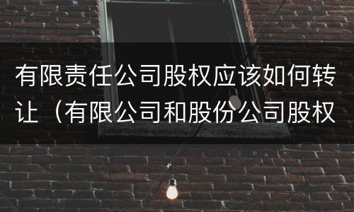 有限责任公司股权应该如何转让（有限公司和股份公司股权转让）