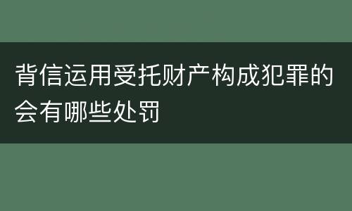 背信运用受托财产构成犯罪的会有哪些处罚