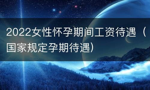 2022女性怀孕期间工资待遇（国家规定孕期待遇）