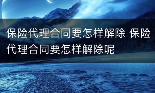 保险代理合同要怎样解除 保险代理合同要怎样解除呢