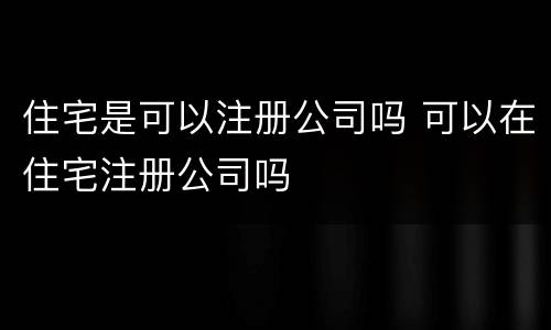 住宅是可以注册公司吗 可以在住宅注册公司吗
