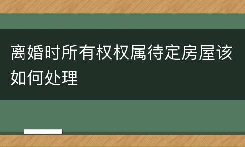 离婚时所有权权属待定房屋该如何处理
