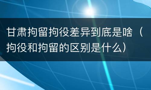 甘肃拘留拘役差异到底是啥（拘役和拘留的区别是什么）
