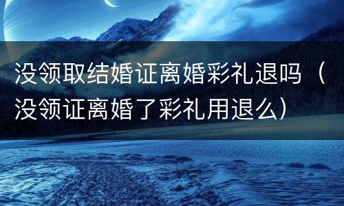 没领取结婚证离婚彩礼退吗（没领证离婚了彩礼用退么）