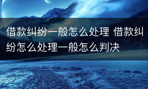 借款纠纷一般怎么处理 借款纠纷怎么处理一般怎么判决