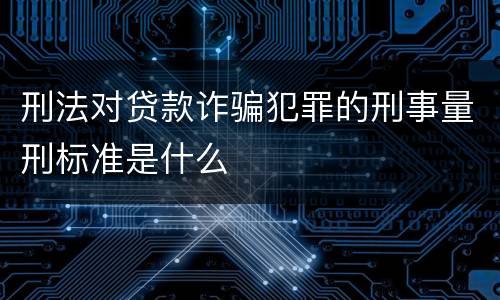 刑法对贷款诈骗犯罪的刑事量刑标准是什么