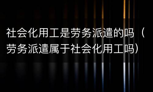 社会化用工是劳务派遣的吗（劳务派遣属于社会化用工吗）
