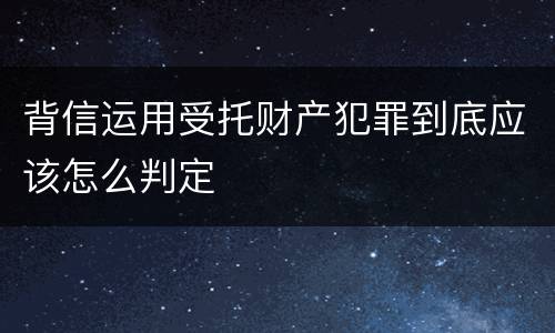 背信运用受托财产犯罪到底应该怎么判定