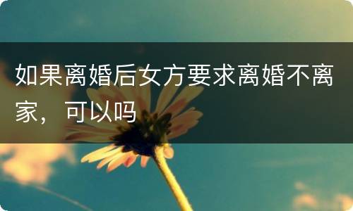 如果离婚后女方要求离婚不离家，可以吗