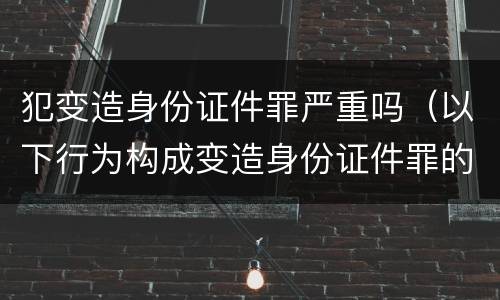 犯变造身份证件罪严重吗（以下行为构成变造身份证件罪的是）