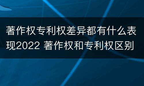 著作权专利权差异都有什么表现2022 著作权和专利权区别