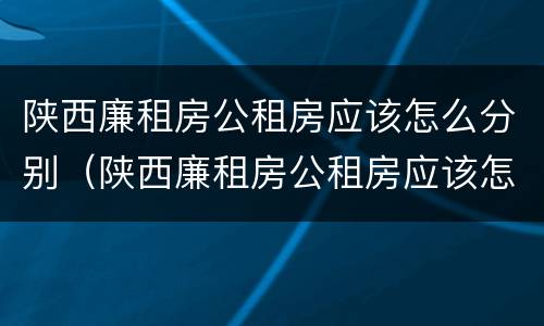 陕西廉租房公租房应该怎么分别（陕西廉租房公租房应该怎么分别申请的）