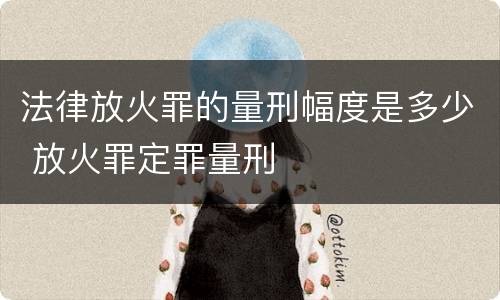 法律放火罪的量刑幅度是多少 放火罪定罪量刑