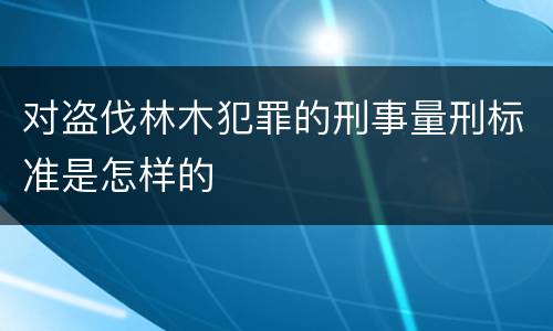 对盗伐林木犯罪的刑事量刑标准是怎样的
