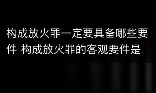 构成放火罪一定要具备哪些要件 构成放火罪的客观要件是