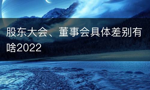股东大会、董事会具体差别有啥2022