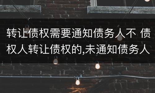 转让债权需要通知债务人不 债权人转让债权的,未通知债务人的,该转让有效吗
