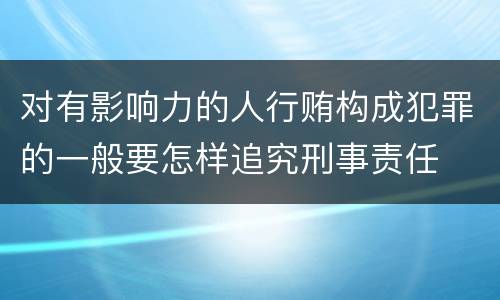 对有影响力的人行贿构成犯罪的一般要怎样追究刑事责任
