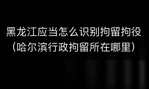 黑龙江应当怎么识别拘留拘役（哈尔滨行政拘留所在哪里）