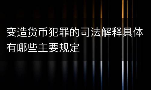 变造货币犯罪的司法解释具体有哪些主要规定