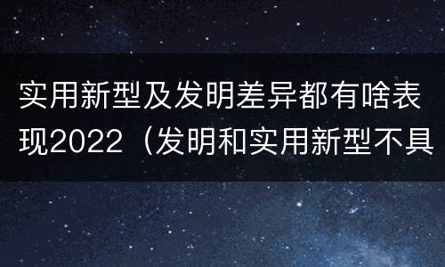 实用新型及发明差异都有啥表现2022（发明和实用新型不具有什么特性）