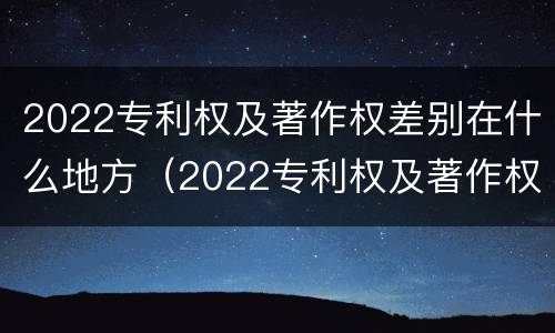 2022专利权及著作权差别在什么地方（2022专利权及著作权差别在什么地方发布）