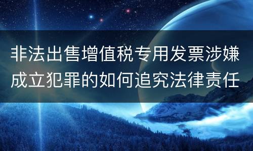 非法出售增值税专用发票涉嫌成立犯罪的如何追究法律责任