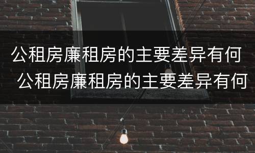 公租房廉租房的主要差异有何 公租房廉租房的主要差异有何特点