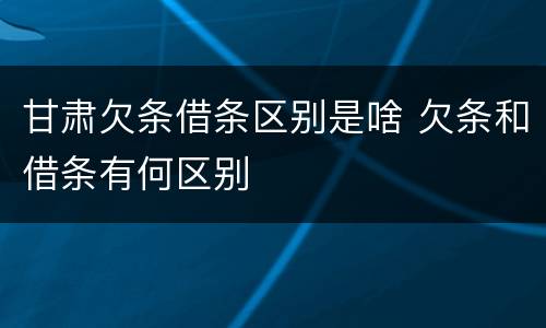 甘肃欠条借条区别是啥 欠条和借条有何区别