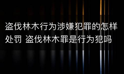 盗伐林木行为涉嫌犯罪的怎样处罚 盗伐林木罪是行为犯吗