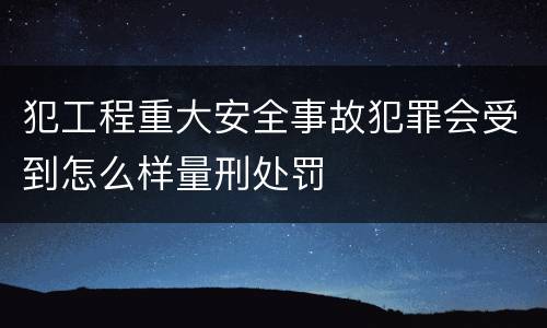 犯工程重大安全事故犯罪会受到怎么样量刑处罚