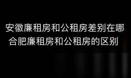 安徽廉租房和公租房差别在哪 合肥廉租房和公租房的区别