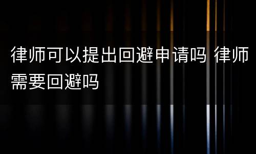 律师可以提出回避申请吗 律师需要回避吗