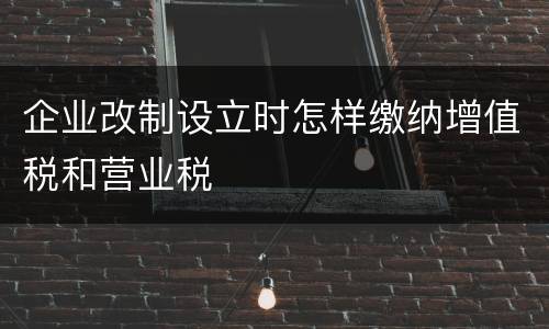 企业改制设立时怎样缴纳增值税和营业税