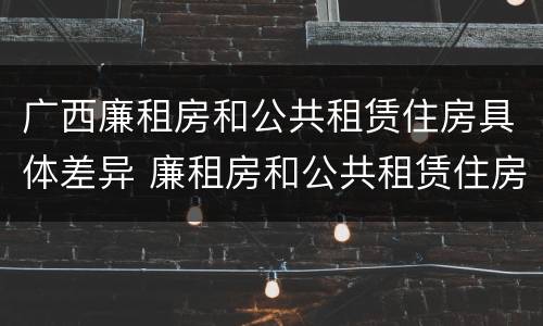 广西廉租房和公共租赁住房具体差异 廉租房和公共租赁住房的区别