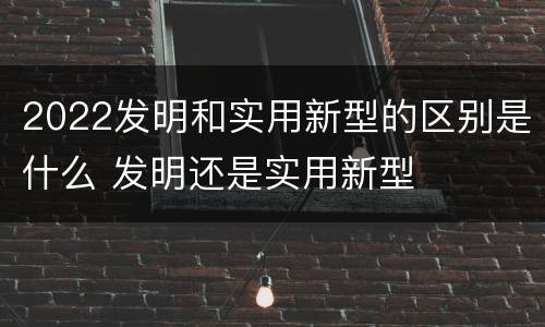 2022发明和实用新型的区别是什么 发明还是实用新型