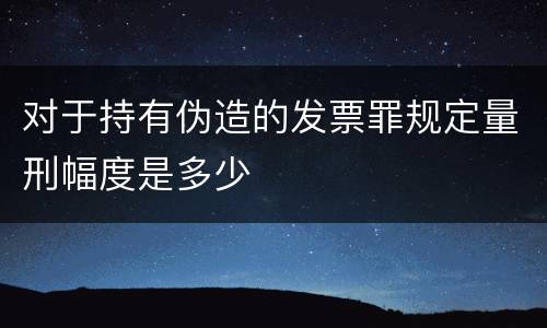 对于持有伪造的发票罪规定量刑幅度是多少