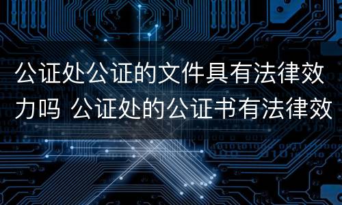 公证处公证的文件具有法律效力吗 公证处的公证书有法律效力吗