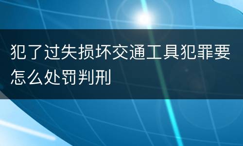 犯了过失损坏交通工具犯罪要怎么处罚判刑