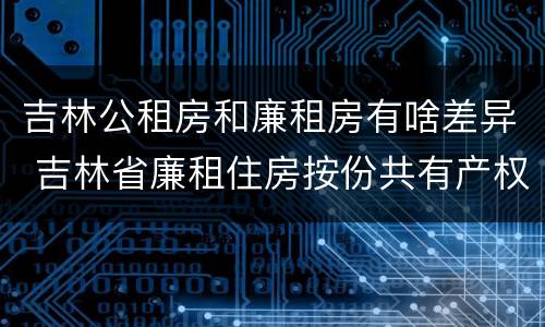 吉林公租房和廉租房有啥差异 吉林省廉租住房按份共有产权实施管理办法