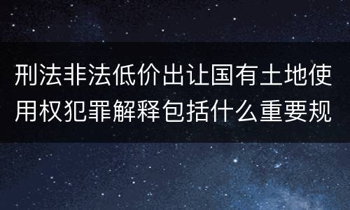 刑法非法低价出让国有土地使用权犯罪解释包括什么重要规定