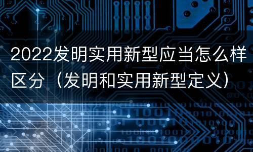 2022发明实用新型应当怎么样区分（发明和实用新型定义）