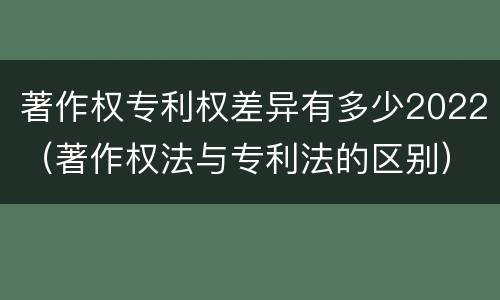 著作权专利权差异有多少2022（著作权法与专利法的区别）