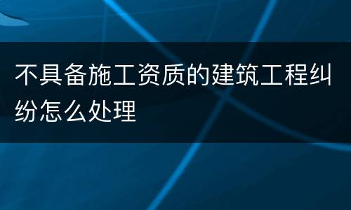 不具备施工资质的建筑工程纠纷怎么处理